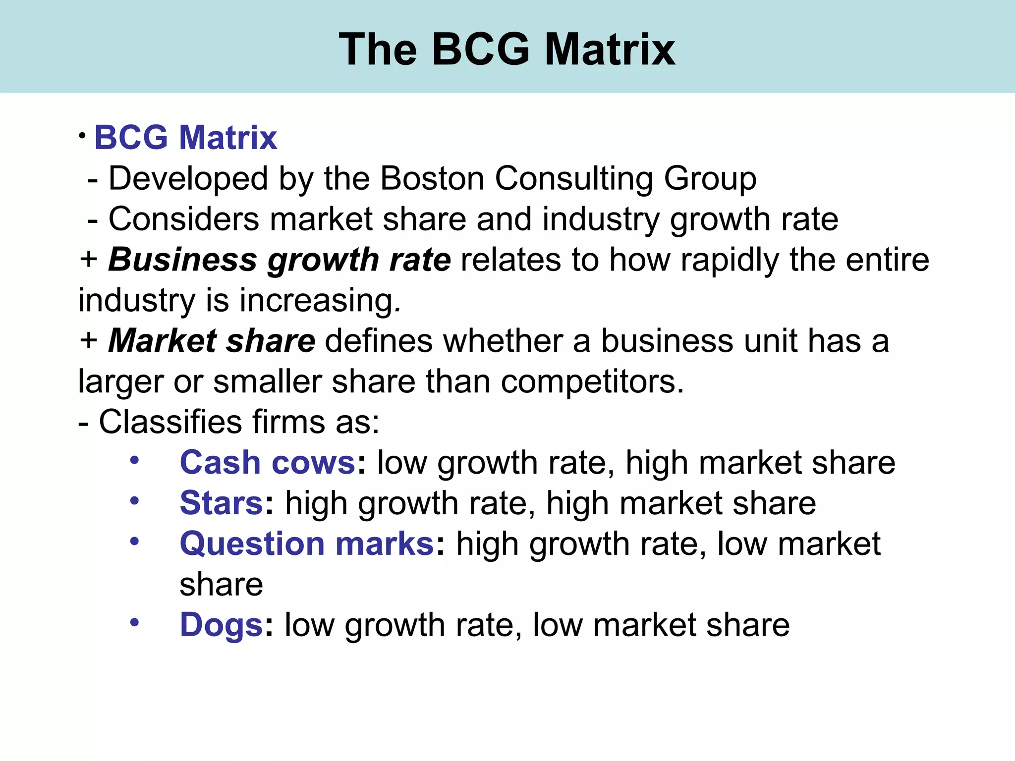 The BCG Matrix
• BCG Matrix
- Developed by the Boston Consulting Group
- Considers market share and industry growth rate
+ Business growth rate relates to how rapidly the entire
industry is increasing.
+ Market share defines whether a business unit has a
larger or smaller share than competitors.
- Classifies firms as:
• Cash cows: low growth rate, high market share
• Stars: high growth rate, high market share
• Question marks: high growth rate, low market
share
• Dogs: low growth rate, low market share
 