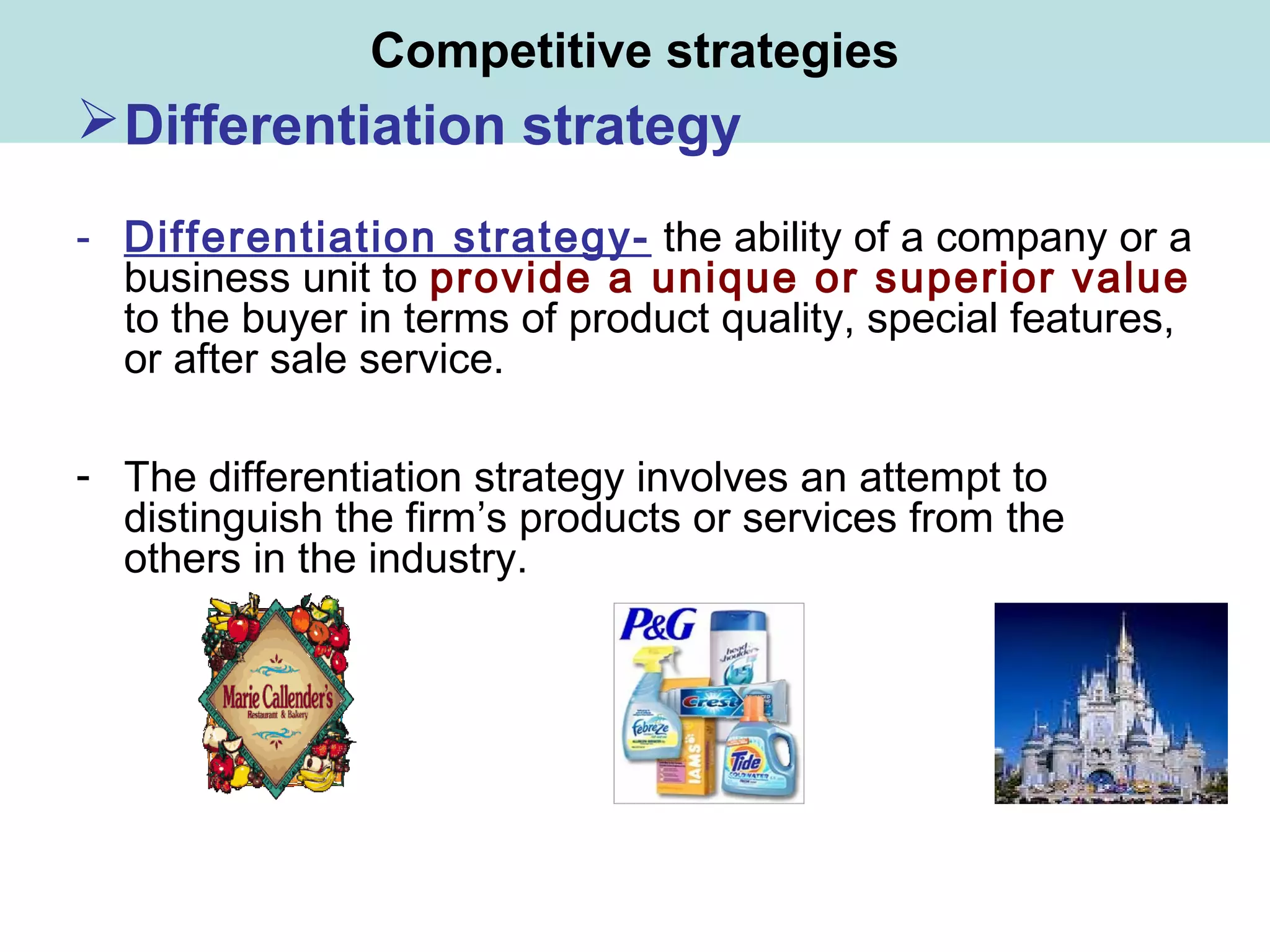 Competitive strategies
Differentiation strategy
- Differentiation strategy- the ability of a company or a
business unit to provide a unique or superior value
to the buyer in terms of product quality, special features,
or after sale service.
- The differentiation strategy involves an attempt to
distinguish the firm’s products or services from the
others in the industry.
 