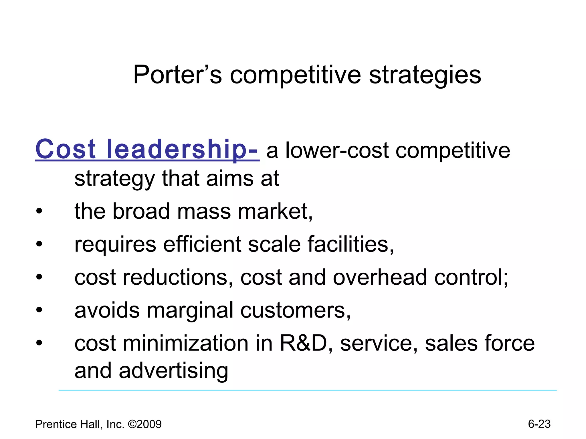 Prentice Hall, Inc. ©2009 6-23
Porter’s competitive strategies
Cost leadership- a lower-cost competitive
strategy that aims at
• the broad mass market,
• requires efficient scale facilities,
• cost reductions, cost and overhead control;
• avoids marginal customers,
• cost minimization in R&D, service, sales force
and advertising
 