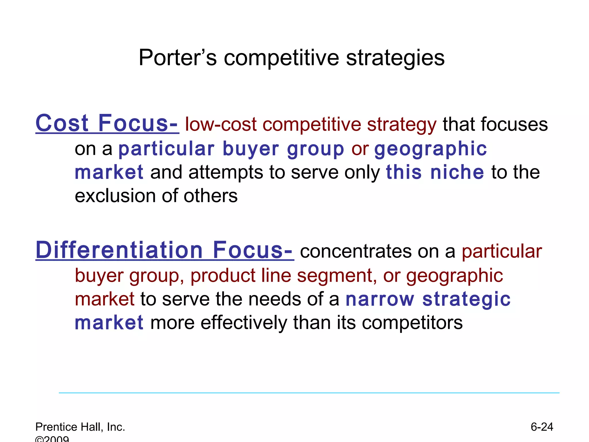 Prentice Hall, Inc. 6-24
Porter’s competitive strategies
Cost Focus- low-cost competitive strategy that focuses
on a particular buyer group or geographic
market and attempts to serve only this niche to the
exclusion of others
Differentiation Focus- concentrates on a particular
buyer group, product line segment, or geographic
market to serve the needs of a narrow strategic
market more effectively than its competitors
 
