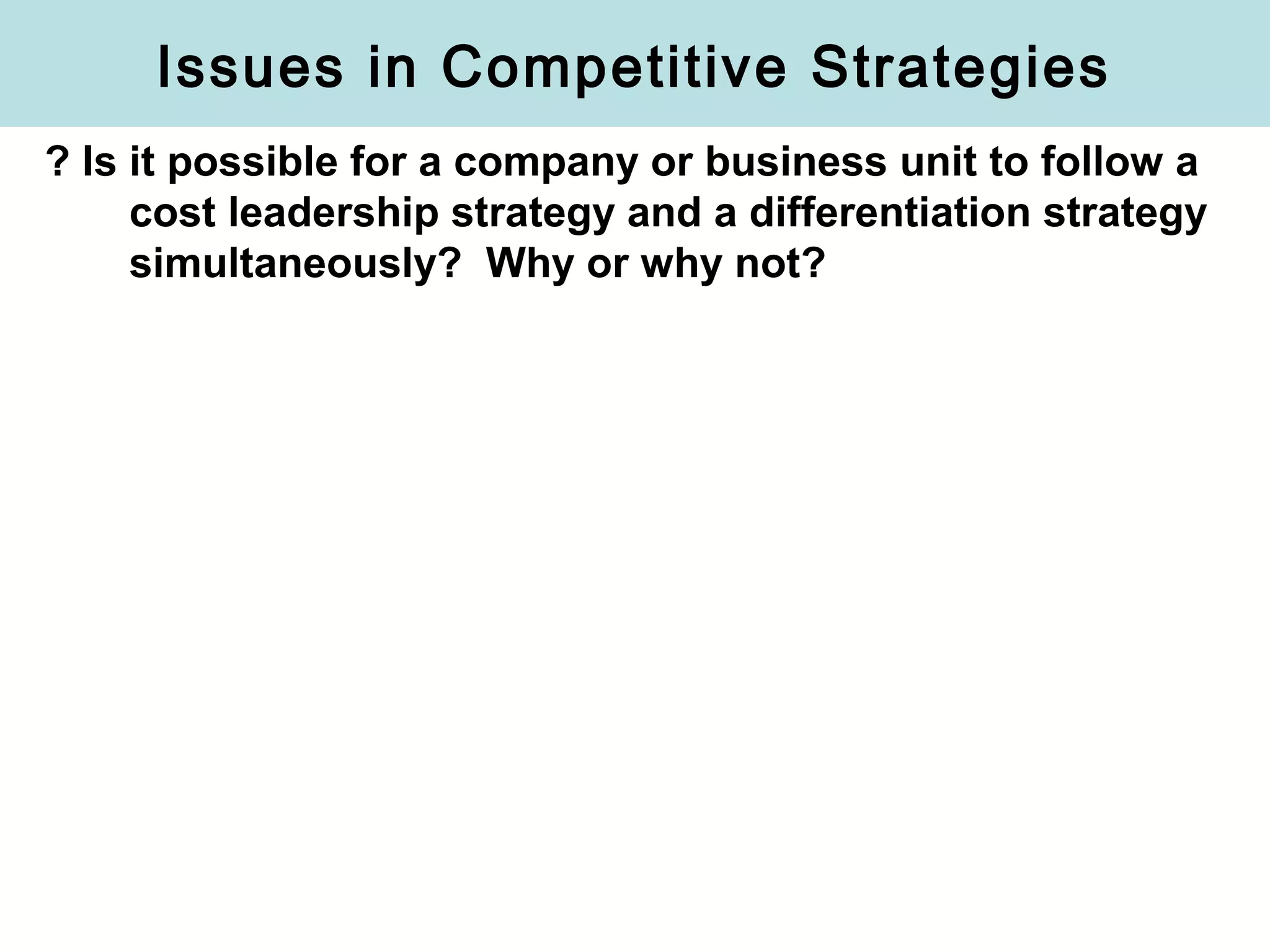 Issues in Competitive Strategies
? Is it possible for a company or business unit to follow a
cost leadership strategy and a differentiation strategy
simultaneously? Why or why not?
 