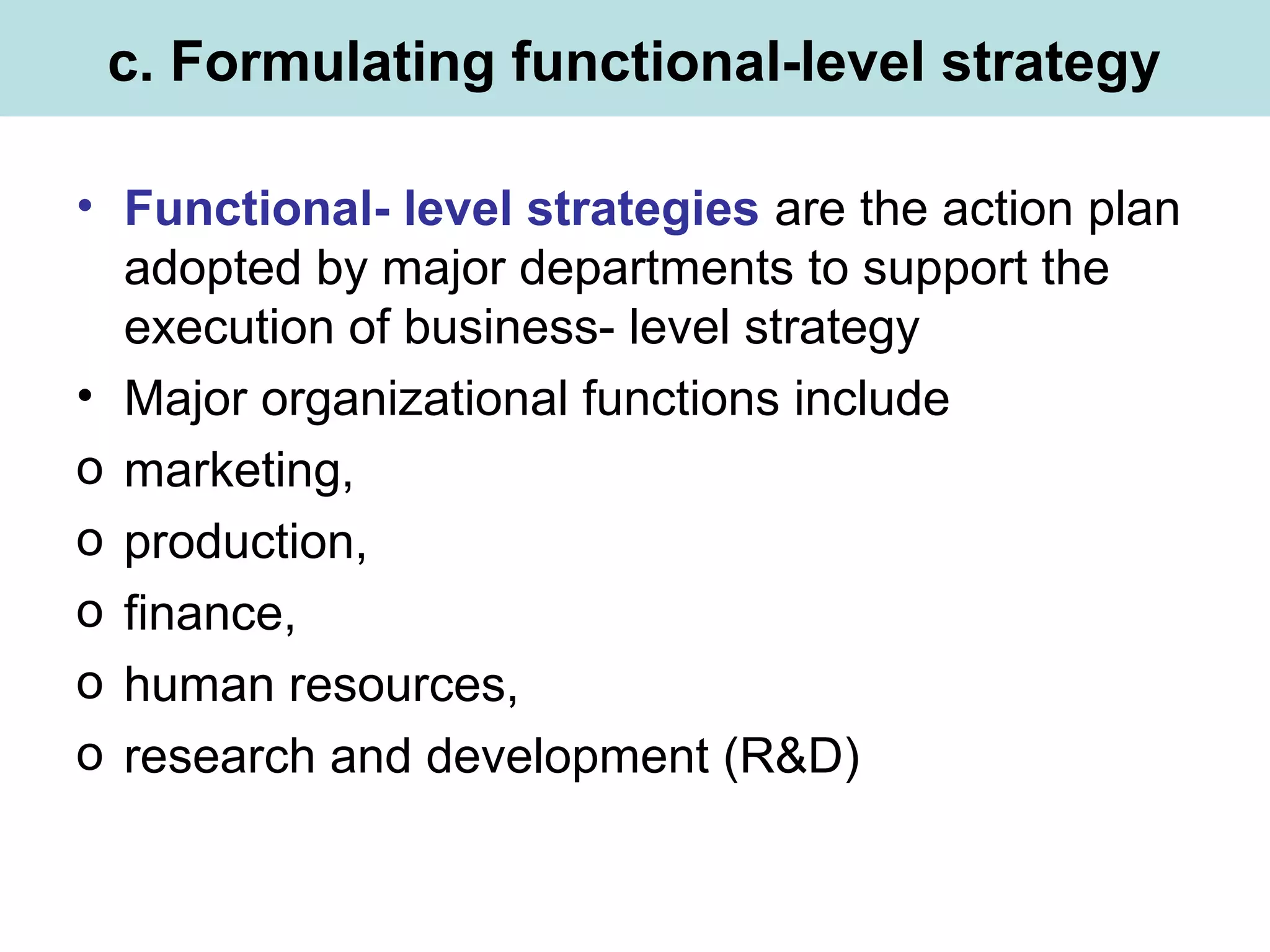 c. Formulating functional-level strategy
• Functional- level strategies are the action plan
adopted by major departments to support the
execution of business- level strategy
• Major organizational functions include
o marketing,
o production,
o finance,
o human resources,
o research and development (R&D)
 
