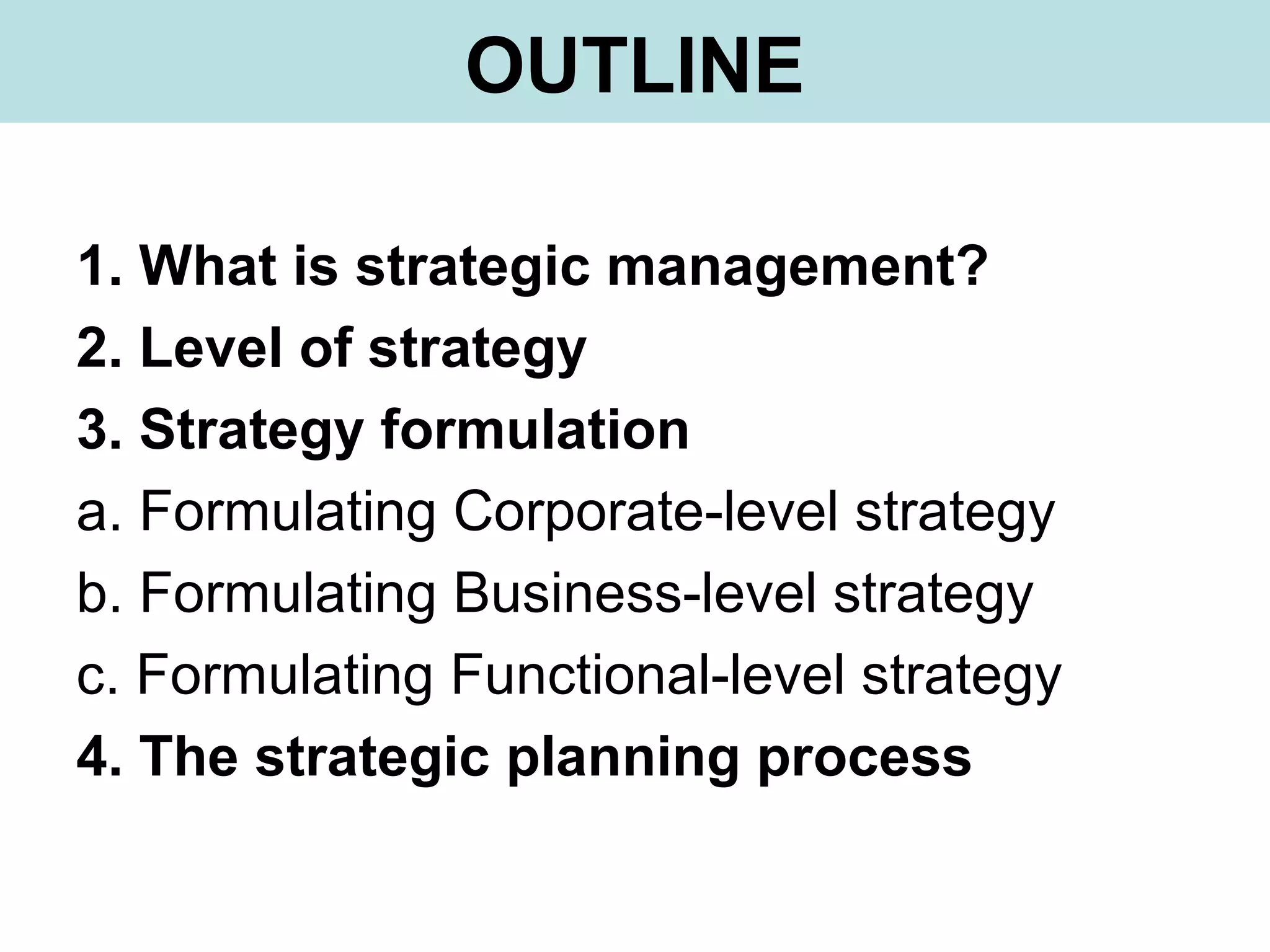 OUTLINE
1. What is strategic management?
2. Level of strategy
3. Strategy formulation
a. Formulating Corporate-level strategy
b. Formulating Business-level strategy
c. Formulating Functional-level strategy
4. The strategic planning process
 