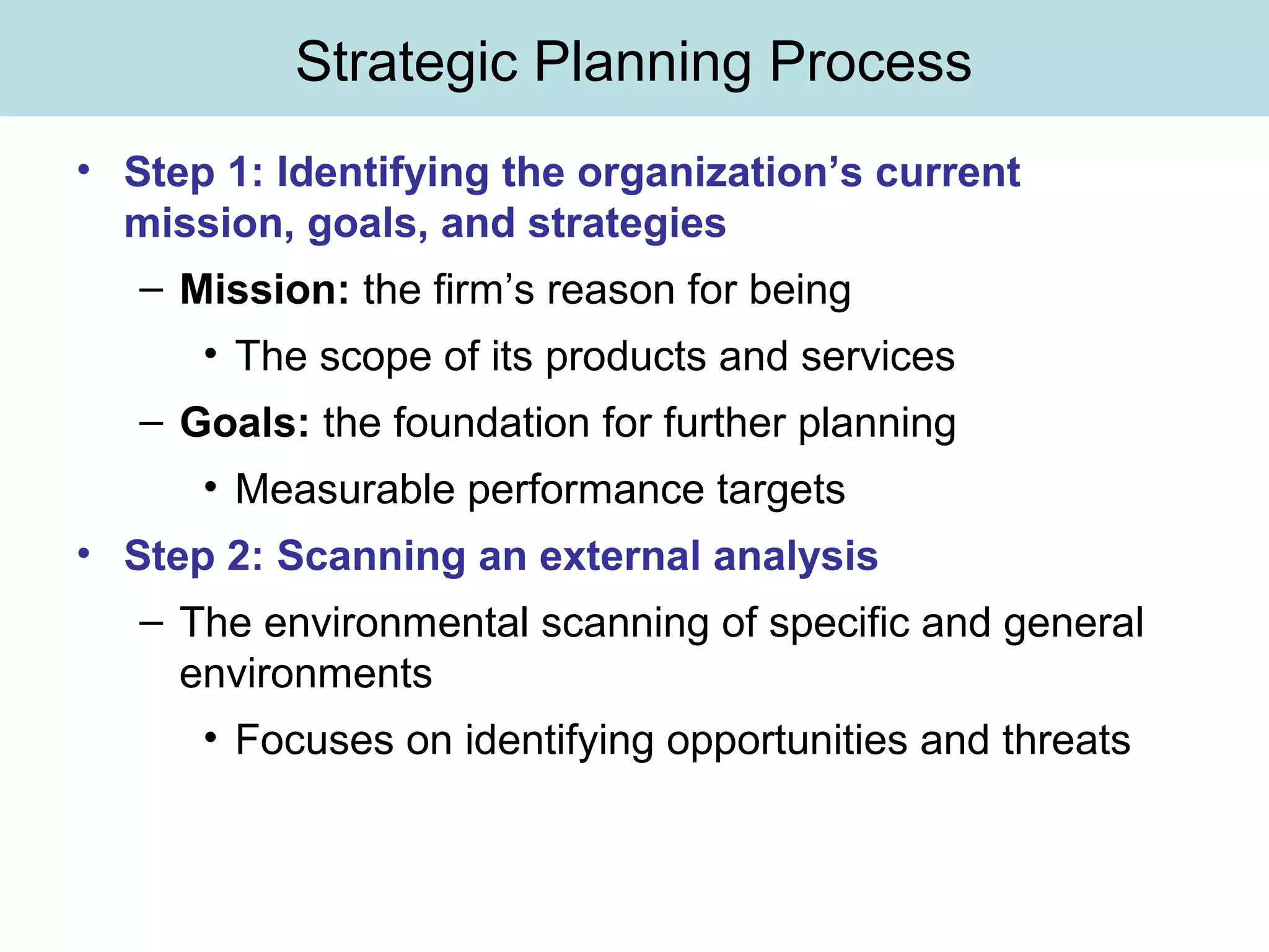 Strategic Planning Process
• Step 1: Identifying the organization’s current
mission, goals, and strategies
– Mission: the firm’s reason for being
• The scope of its products and services
– Goals: the foundation for further planning
• Measurable performance targets
• Step 2: Scanning an external analysis
– The environmental scanning of specific and general
environments
• Focuses on identifying opportunities and threats
 