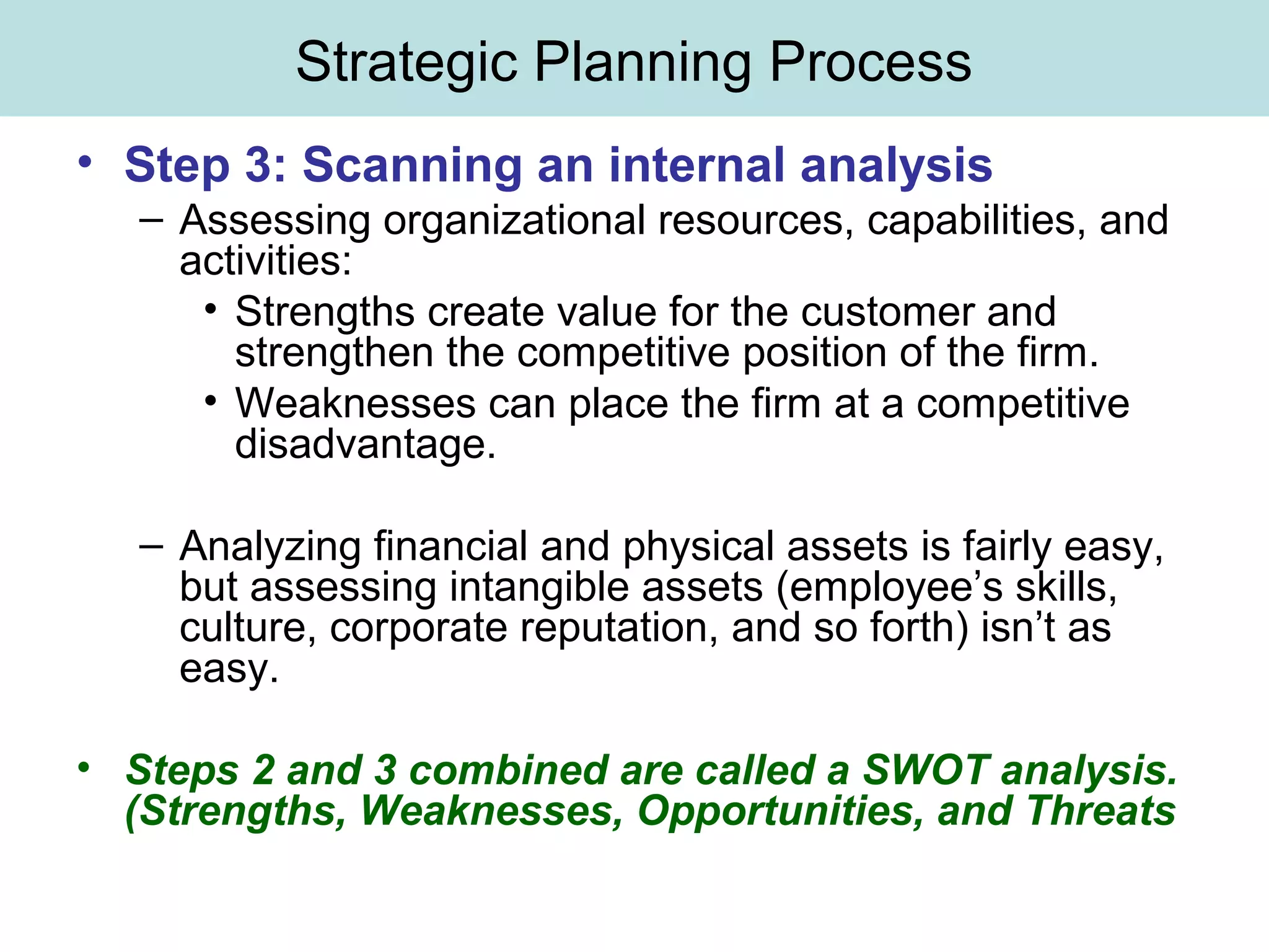 Strategic Planning Process
• Step 3: Scanning an internal analysis
– Assessing organizational resources, capabilities, and
activities:
• Strengths create value for the customer and
strengthen the competitive position of the firm.
• Weaknesses can place the firm at a competitive
disadvantage.
– Analyzing financial and physical assets is fairly easy,
but assessing intangible assets (employee’s skills,
culture, corporate reputation, and so forth) isn’t as
easy.
• Steps 2 and 3 combined are called a SWOT analysis.
(Strengths, Weaknesses, Opportunities, and Threats
 
