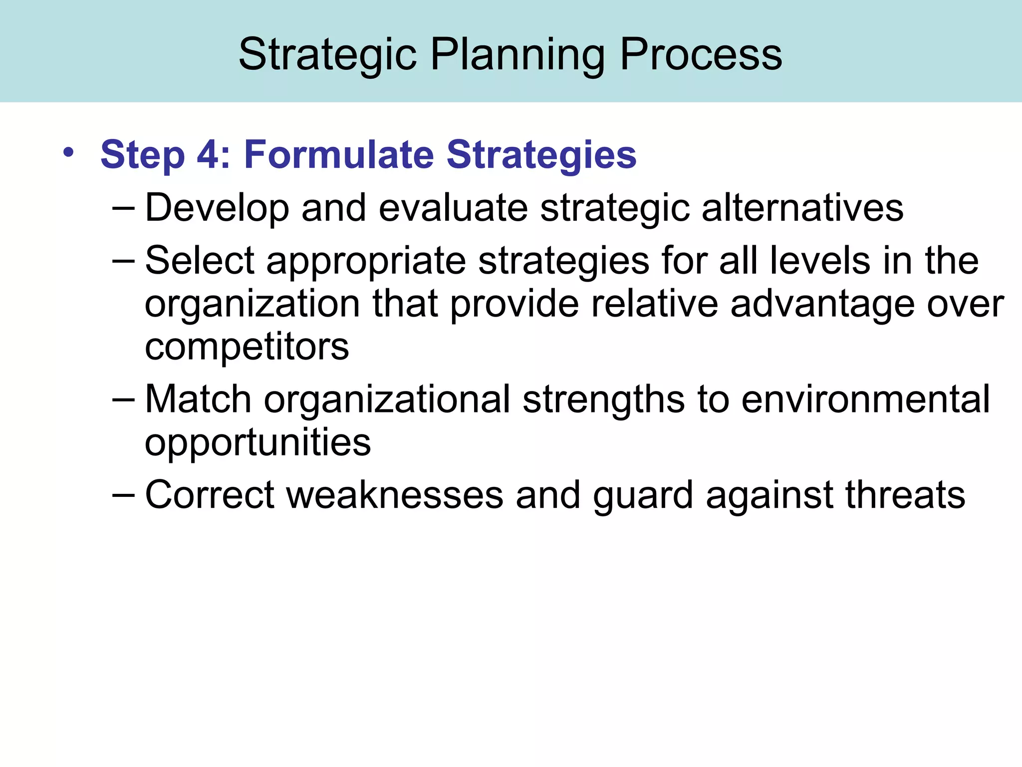 Strategic Planning Process
• Step 4: Formulate Strategies
– Develop and evaluate strategic alternatives
– Select appropriate strategies for all levels in the
organization that provide relative advantage over
competitors
– Match organizational strengths to environmental
opportunities
– Correct weaknesses and guard against threats
 