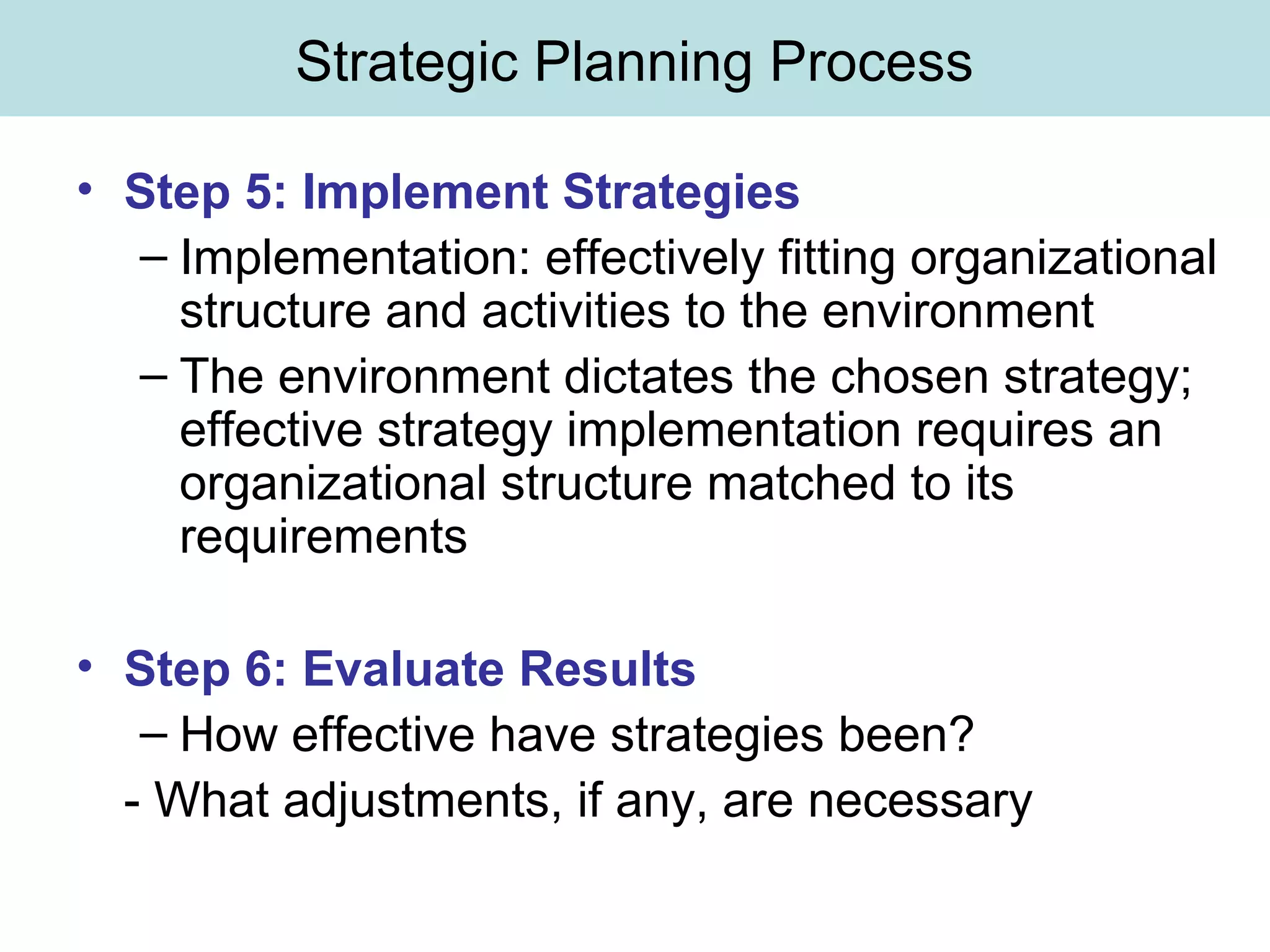 Strategic Planning Process
• Step 5: Implement Strategies
– Implementation: effectively fitting organizational
structure and activities to the environment
– The environment dictates the chosen strategy;
effective strategy implementation requires an
organizational structure matched to its
requirements
• Step 6: Evaluate Results
– How effective have strategies been?
- What adjustments, if any, are necessary
 