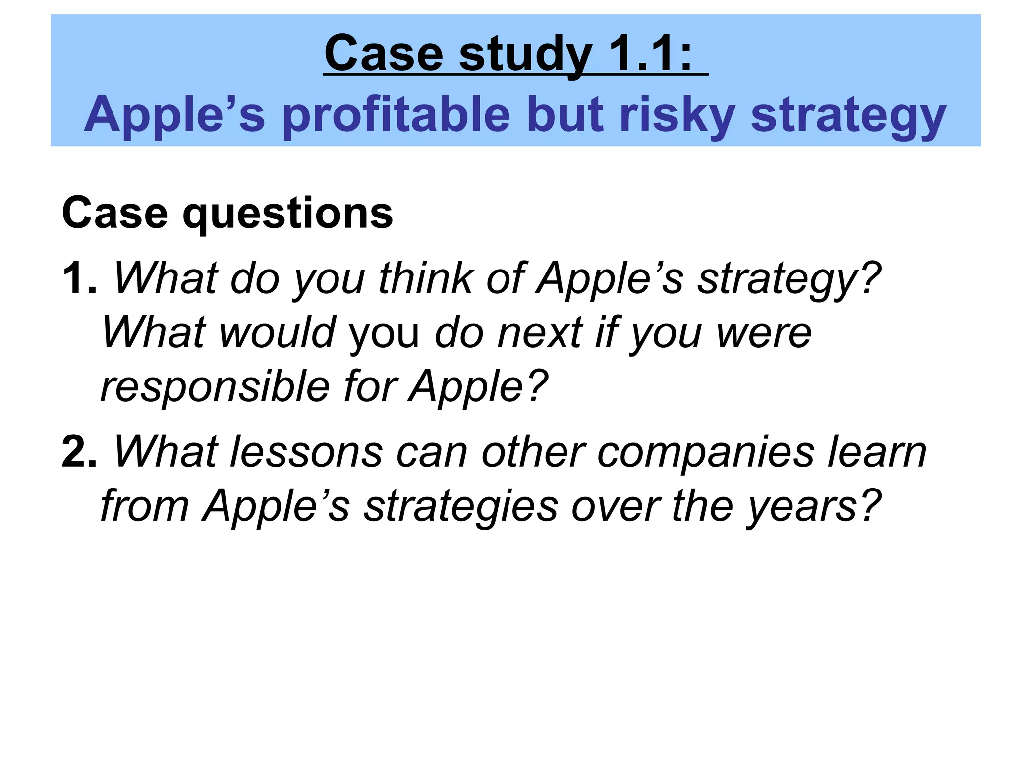 Case study 1.1:
Apple’s profitable but risky strategy
Case questions
1. What do you think of Apple’s strategy?
What would you do next if you were
responsible for Apple?
2. What lessons can other companies learn
from Apple’s strategies over the years?
 