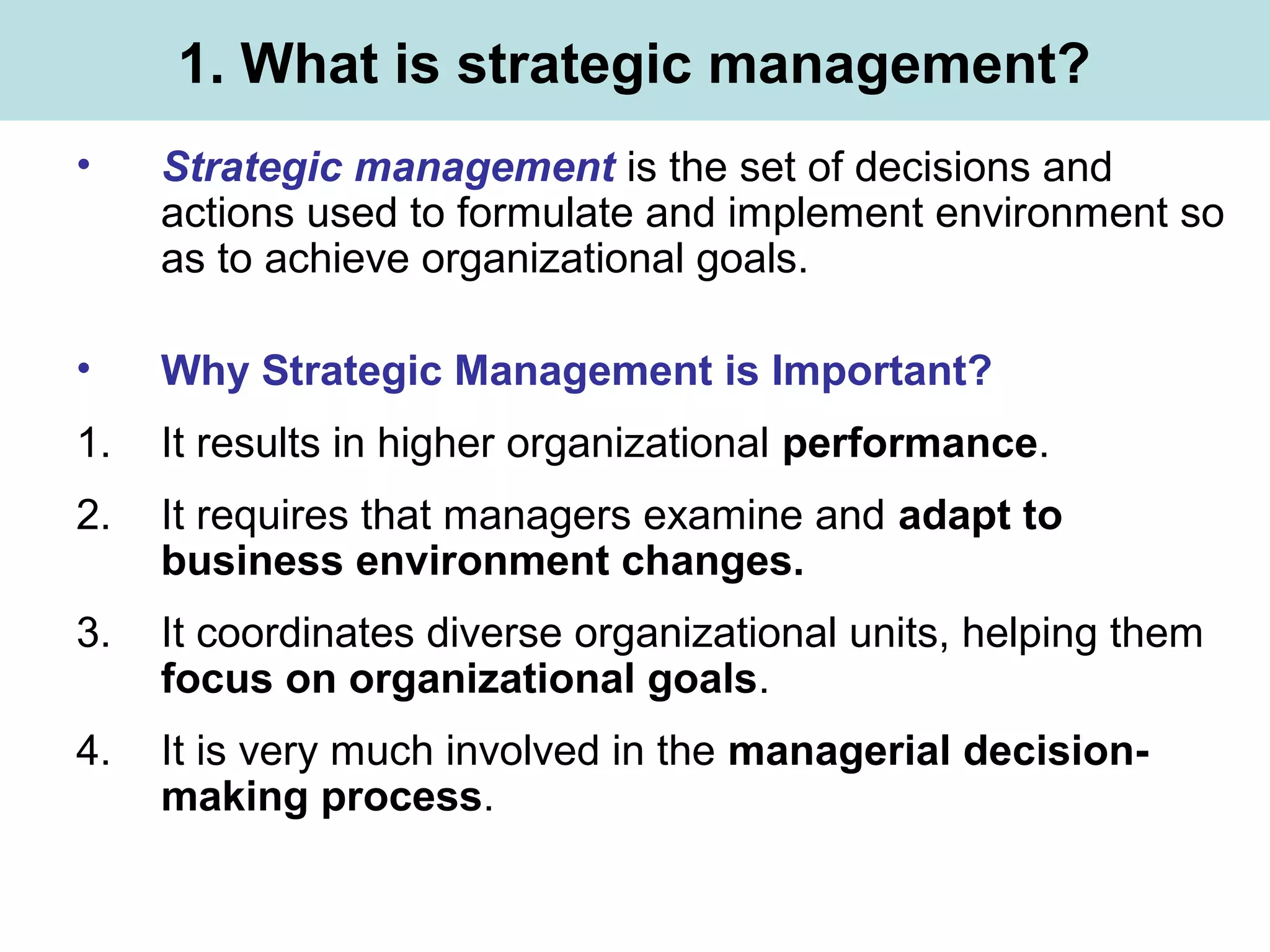 1. What is strategic management?
• Strategic management is the set of decisions and
actions used to formulate and implement environment so
as to achieve organizational goals.
• Why Strategic Management is Important?
1. It results in higher organizational performance.
2. It requires that managers examine and adapt to
business environment changes.
3. It coordinates diverse organizational units, helping them
focus on organizational goals.
4. It is very much involved in the managerial decision-
making process.
 