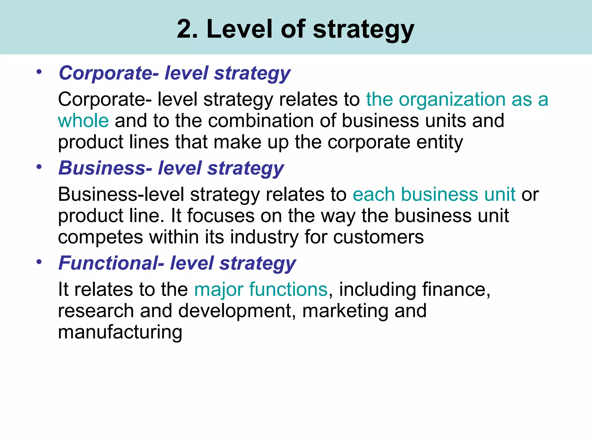 2. Level of strategy
• Corporate- level strategy
Corporate- level strategy relates to the organization as a
whole and to the combination of business units and
product lines that make up the corporate entity
• Business- level strategy
Business-level strategy relates to each business unit or
product line. It focuses on the way the business unit
competes within its industry for customers
• Functional- level strategy
It relates to the major functions, including finance,
research and development, marketing and
manufacturing
 