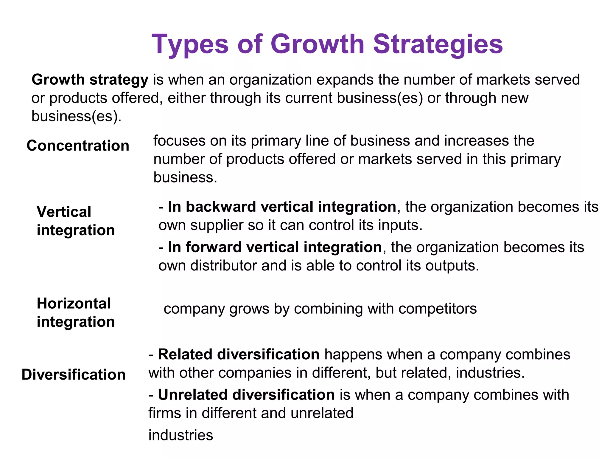 Types of Growth Strategies
Growth strategy is when an organization expands the number of markets served
or products offered, either through its current business(es) or through new
business(es).
Concentration focuses on its primary line of business and increases the
number of products offered or markets served in this primary
business.
Vertical
integration
- In backward vertical integration, the organization becomes its
own supplier so it can control its inputs.
- In forward vertical integration, the organization becomes its
own distributor and is able to control its outputs.
company grows by combining with competitors
- Related diversification happens when a company combines
with other companies in different, but related, industries.
- Unrelated diversification is when a company combines with
firms in different and unrelated
industries
Horizontal
integration
Diversification
 