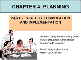 CHAPTER 4: PLANNING
PART 2: STATEGY FORMULATION
AND IMPLEMENTATION
Lecturer: Duong Thi Hoai Nhung (MBA)
Faculty of Business Administration
Foreign Trade University
Email: nhungdth@ftu.edu.vn
Mobile: 0985 867 488
 
