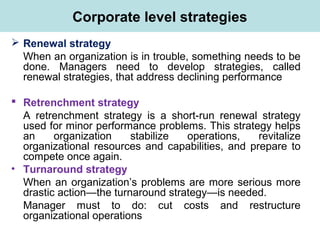 Corporate level strategies
 Renewal strategy
When an organization is in trouble, something needs to be
done. Managers need to develop strategies, called
renewal strategies, that address declining performance
 Retrenchment strategy
A retrenchment strategy is a short-run renewal strategy
used for minor performance problems. This strategy helps
an organization stabilize operations, revitalize
organizational resources and capabilities, and prepare to
compete once again.
• Turnaround strategy
When an organization’s problems are more serious more
drastic action—the turnaround strategy—is needed.
Manager must to do: cut costs and restructure
organizational operations
 