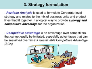 3. Strategy formulation
- Portfolio Analysis is used to formulate Corporate-level
strategy and relates to the mix of business units and product
lines that fit together in a logical way to provide synergy and
competitive advantage for the organization
- Competitive advantage is an advantage over competitors
that cannot easily be imitated, especially advantages that can
be sustained over time Sustainable Competitive Advantage
(SCA)
 