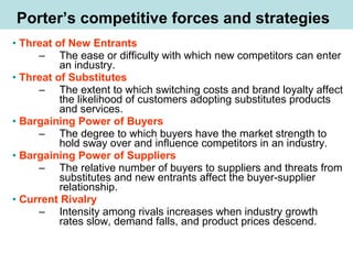 • Threat of New Entrants
– The ease or difficulty with which new competitors can enter
an industry.
• Threat of Substitutes
– The extent to which switching costs and brand loyalty affect
the likelihood of customers adopting substitutes products
and services.
• Bargaining Power of Buyers
– The degree to which buyers have the market strength to
hold sway over and influence competitors in an industry.
• Bargaining Power of Suppliers
– The relative number of buyers to suppliers and threats from
substitutes and new entrants affect the buyer-supplier
relationship.
• Current Rivalry
– Intensity among rivals increases when industry growth
rates slow, demand falls, and product prices descend.
Porter’s competitive forces and strategies
 