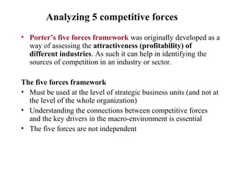Analyzing 5 competitive forces
• Porter’s five forces framework was originally developed as a
way of assessing the attractiveness (profitability) of
different industries. As such it can help in identifying the
sources of competition in an industry or sector.
The five forces framework
• Must be used at the level of strategic business units (and not at
the level of the whole organization)
• Understanding the connections between competitive forces
and the key drivers in the macro-environment is essential
• The five forces are not independent
 