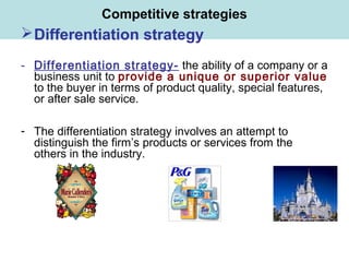 Competitive strategies
Differentiation strategy
- Differentiation strategy- the ability of a company or a
business unit to provide a unique or superior value
to the buyer in terms of product quality, special features,
or after sale service.
- The differentiation strategy involves an attempt to
distinguish the firm’s products or services from the
others in the industry.
 