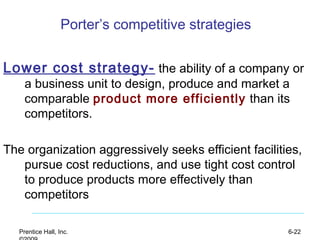 Prentice Hall, Inc. 6-22
Porter’s competitive strategies
Lower cost strategy- the ability of a company or
a business unit to design, produce and market a
comparable product more efficiently than its
competitors.
The organization aggressively seeks efficient facilities,
pursue cost reductions, and use tight cost control
to produce products more effectively than
competitors
 