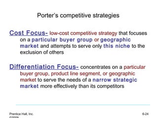 Prentice Hall, Inc. 6-24
Porter’s competitive strategies
Cost Focus- low-cost competitive strategy that focuses
on a particular buyer group or geographic
market and attempts to serve only this niche to the
exclusion of others
Differentiation Focus- concentrates on a particular
buyer group, product line segment, or geographic
market to serve the needs of a narrow strategic
market more effectively than its competitors
 