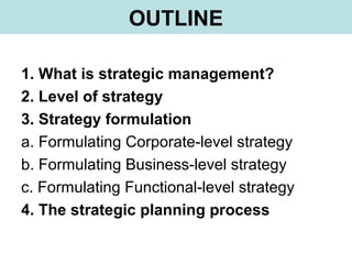 OUTLINE
1. What is strategic management?
2. Level of strategy
3. Strategy formulation
a. Formulating Corporate-level strategy
b. Formulating Business-level strategy
c. Formulating Functional-level strategy
4. The strategic planning process
 