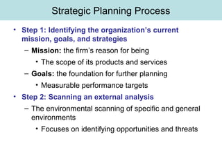 Strategic Planning Process
• Step 1: Identifying the organization’s current
mission, goals, and strategies
– Mission: the firm’s reason for being
• The scope of its products and services
– Goals: the foundation for further planning
• Measurable performance targets
• Step 2: Scanning an external analysis
– The environmental scanning of specific and general
environments
• Focuses on identifying opportunities and threats
 
