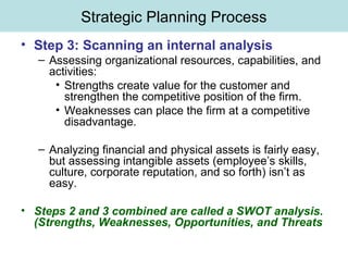 Strategic Planning Process
• Step 3: Scanning an internal analysis
– Assessing organizational resources, capabilities, and
activities:
• Strengths create value for the customer and
strengthen the competitive position of the firm.
• Weaknesses can place the firm at a competitive
disadvantage.
– Analyzing financial and physical assets is fairly easy,
but assessing intangible assets (employee’s skills,
culture, corporate reputation, and so forth) isn’t as
easy.
• Steps 2 and 3 combined are called a SWOT analysis.
(Strengths, Weaknesses, Opportunities, and Threats
 
