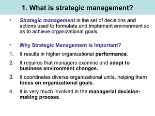 1. What is strategic management?
• Strategic management is the set of decisions and
actions used to formulate and implement environment so
as to achieve organizational goals.
• Why Strategic Management is Important?
1. It results in higher organizational performance.
2. It requires that managers examine and adapt to
business environment changes.
3. It coordinates diverse organizational units, helping them
focus on organizational goals.
4. It is very much involved in the managerial decision-
making process.
 