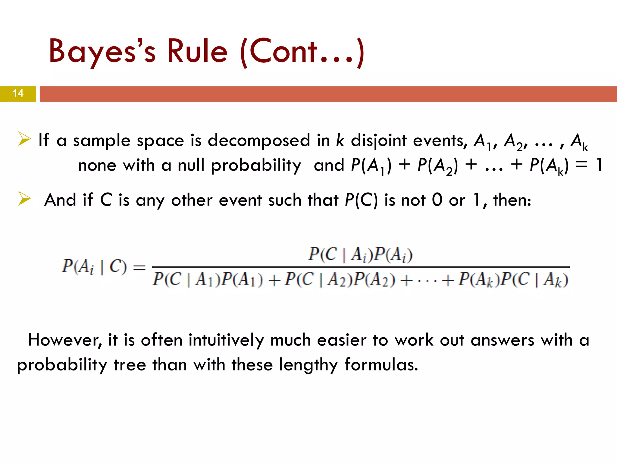 14
Bayes’s Rule (Cont…)
 If a sample space is decomposed in k disjoint events, A1, A2, … , Ak
none with a null probability and P(A1) + P(A2) + … + P(Ak) = 1
 And if C is any other event such that P(C) is not 0 or 1, then:
However, it is often intuitively much easier to work out answers with a
probability tree than with these lengthy formulas.
 