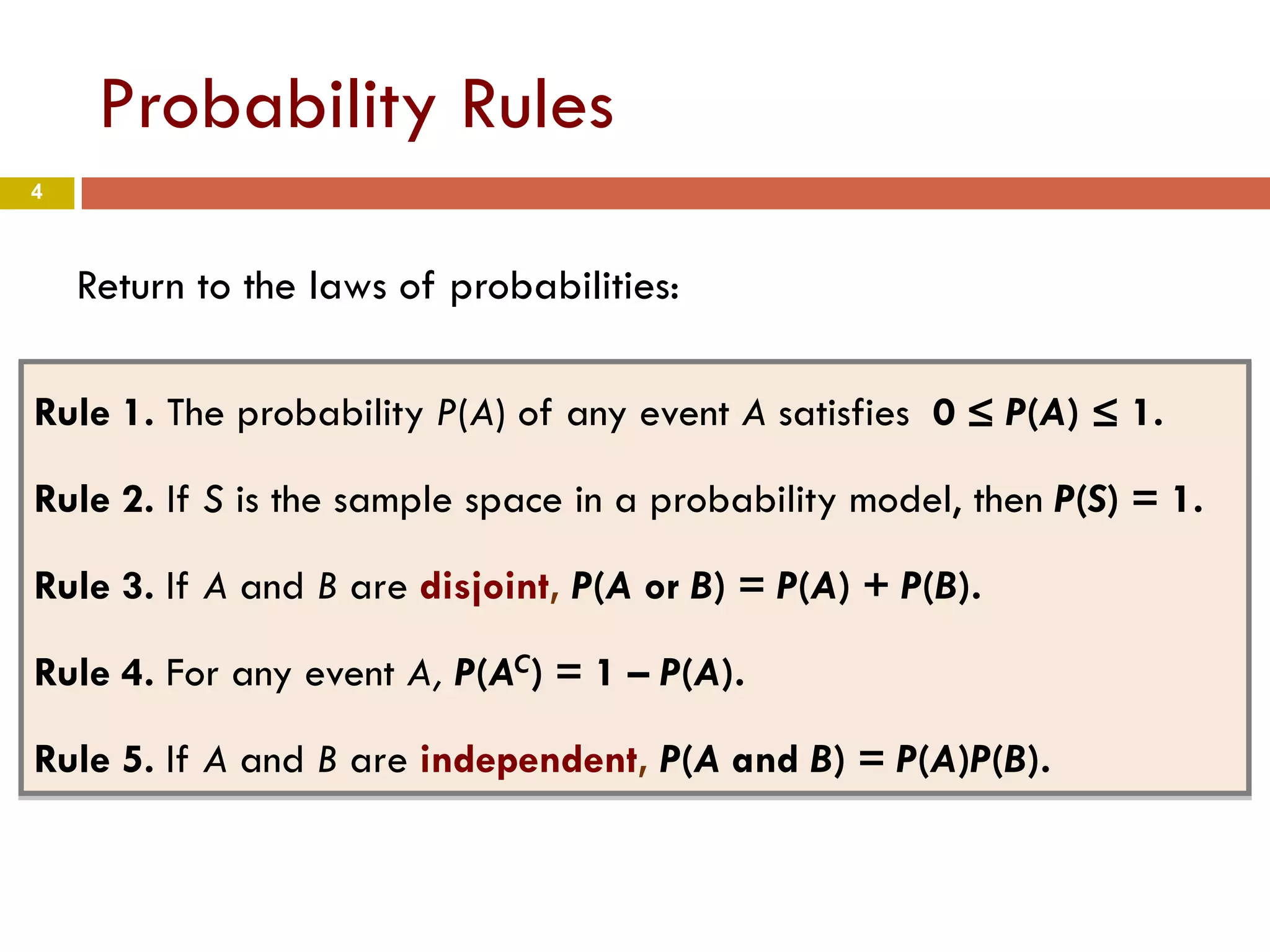 4
Probability Rules
Return to the laws of probabilities:
Rule 1. The probability P(A) of any event A satisfies 0 ≤ P(A) ≤ 1.
Rule 2. If S is the sample space in a probability model, then P(S) = 1.
Rule 3. If A and B are disjoint, P(A or B) = P(A) + P(B).
Rule 4. For any event A, P(AC) = 1 – P(A).
Rule 5. If A and B are independent, P(A and B) = P(A)P(B).
 