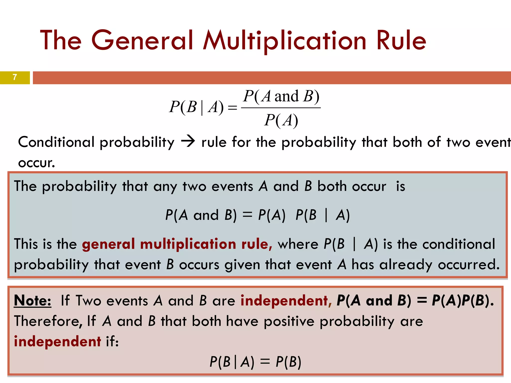 7
The General Multiplication Rule
The probability that any two events A and B both occur is
P(A and B) = P(A) P(B | A)
This is the general multiplication rule, where P(B | A) is the conditional
probability that event B occurs given that event A has already occurred.
Conditional probability  rule for the probability that both of two event
occur.
Note: If Two events A and B are independent, P(A and B) = P(A)P(B).
Therefore, If A and B that both have positive probability are
independent if:
P(B|A) = P(B)
)(
)and(
)|(
AP
BAP
ABP =
 