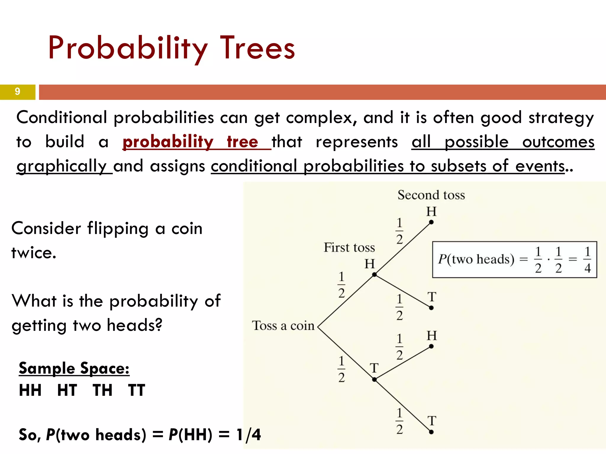 9
Probability Trees
Conditional probabilities can get complex, and it is often good strategy
to build a probability tree that represents all possible outcomes
graphically and assigns conditional probabilities to subsets of events..
Consider flipping a coin
twice.
What is the probability of
getting two heads?
Sample Space:
HH HT TH TT
So, P(two heads) = P(HH) = 1/4
 