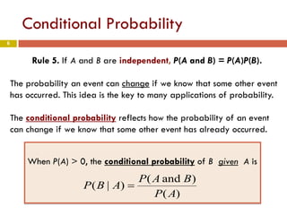 6
Conditional Probability
Rule 5. If A and B are independent, P(A and B) = P(A)P(B).
The probability an event can change if we know that some other event
has occurred. This idea is the key to many applications of probability.
The conditional probability reflects how the probability of an event
can change if we know that some other event has already occurred.
When P(A) > 0, the conditional probability of B given A is
)(
)and(
)|(
AP
BAP
ABP =
 