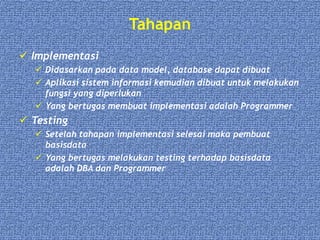 Tahapan
 Implementasi
 Didasarkan pada data model, database dapat dibuat
 Aplikasi sistem informasi kemudian dibuat untuk melakukan
fungsi yang diperlukan
 Yang bertugas membuat implementasi adalah Programmer
 Testing
 Setelah tahapan implementasi selesai maka pembuat
basisdata
 Yang bertugas melakukan testing terhadap basisdata
adalah DBA dan Programmer
 