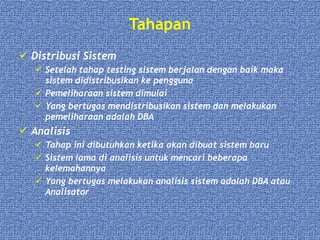 Tahapan
 Distribusi Sistem
 Setelah tahap testing sistem berjalan dengan baik maka
sistem didistribusikan ke pengguna
 Pemeliharaan sistem dimulai
 Yang bertugas mendistribusikan sistem dan melakukan
pemeliharaan adalah DBA
 Analisis
 Tahap ini dibutuhkan ketika akan dibuat sistem baru
 Sistem lama di analisis untuk mencari beberapa
kelemahannya
 Yang bertugas melakukan analisis sistem adalah DBA atau
Analisator
 