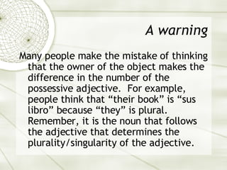 A warning Many people make the mistake of thinking that the owner of the object makes the difference in the number of the possessive adjective.  For example, people think that “their book” is “sus libro” because “they” is plural. Remember, it is the noun that follows the adjective that determines the plurality/singularity of the adjective. 