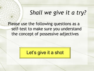 Shall we give it a try? Please use the following questions as a self-test to make sure you understand the concept of possessive adjectives Let’s give it a shot 