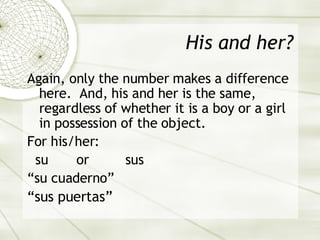 His and her? Again, only the number makes a difference here.  And, his and her is the same, regardless of whether it is a boy or a girl in possession of the object. For his/her: su  or  sus “ su cuaderno” “ sus puertas” 