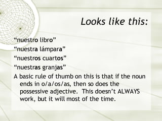 Looks like this: “ nuestr o  libr o ” “ nuestr a   lámpar a ” “ nuestr os  cuart os ” “ nuestr as  granj as ” A basic rule of thumb on this is that if the noun ends in o/a/os/as, then so does the possessive adjective.  This doesn’t ALWAYS work, but it will most of the time. 