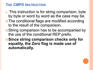 THE CMPS INSTRUCTION
 This instruction is for string comparison, byte
by byte or word by word as the case may be.
The conditional flags are modified according
to the result of the comparison.
String comparison has to be accompanied by
the use of the conditional REP prefix.
Since string comparison checks only for
equality, the Zero flag is made use of
automatically.
 