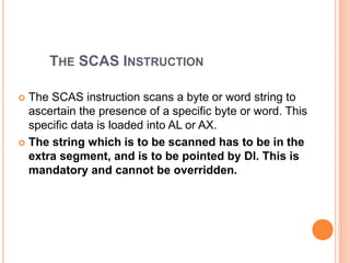 THE SCAS INSTRUCTION
 The SCAS instruction scans a byte or word string to
ascertain the presence of a specific byte or word. This
specific data is loaded into AL or AX.
 The string which is to be scanned has to be in the
extra segment, and is to be pointed by DI. This is
mandatory and cannot be overridden.
 