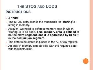 THE STOS AND LODS
INSTRUCTIONS
 i) STOS
 The STOS instruction is the mnemonic for ‘storing’ a
string in memory.
 As such, we need to define a memory area in which
‘storing’ is to be done. This memory area is defined to
be the extra segment, and it is addressed by DI as it
is the destination segment.
 The data to be stored is placed in the AL or AX register.
 An area in memory can be filled with the required data,
with this instruction.
 