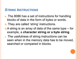 STRING INSTRUCTIONS
 The 8086 has a set of instructions for handling
blocks of data in the form of bytes or words.
 They are called ‘string’ instructions.
 A string is an array of data of the same type – for
example, a character string or a byte string
 The usefulness of string instructions can be
seen when in the memory data has to be moved,
searched or compared in blocks.
 