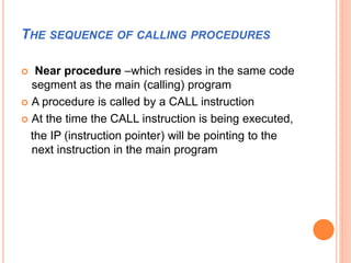 THE SEQUENCE OF CALLING PROCEDURES
 Near procedure –which resides in the same code
segment as the main (calling) program
 A procedure is called by a CALL instruction
 At the time the CALL instruction is being executed,
the IP (instruction pointer) will be pointing to the
next instruction in the main program
 