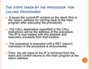 THE STEPS TAKEN BY THE PROCESSOR FOR
CALLING PROCEDURES
 It saves the current IP content on the stack (this is
the ‘return’ address for coming back to the main
program after executing the procedure).
 The CALL destination (specified in the CALL
instruction) will be the address of the procedure.
The IP is now loaded with this address and
execution proceeds from that location
 The procedure is executed until a RET (return)
instruction in the procedure is encountered.
 Then, the old value of the IP is retrieved from the
stack and control returns to the main program at the
return address.
 