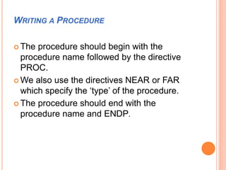 WRITING A PROCEDURE
 The procedure should begin with the
procedure name followed by the directive
PROC.
 We also use the directives NEAR or FAR
which specify the ‘type’ of the procedure.
 The procedure should end with the
procedure name and ENDP.
 