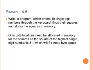 EXAMPLE 4.5
 Write a program, which enters 10 single digit
numbers through the keyboard, finds their squares
and stores the squares in memory.
 Only byte locations need be allocated in memory
for the squares as the square of the highest single
digit number is 81, which will fi t into a byte space
 
