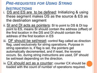 PRE-REQUISITES FOR USING STRING
INSTRUCTIONS
i. DS and ES are to be defined: Initializing & using
these segment makes DS as the source & ES as
the destination segment
ii. SI and DI acts as pointers: SI to point to DS & DI top
point to ES, means SI should contain the address (offset) of
the first location in the DS and DI should contain the
address of the first location in ES
iii. DF should be set/reset: control flag called as direction
flag, used exclusively for string operations. Purpose in
string operation is, if flag is set, the pointers get
automatically decremented, and if reset, the reverse
occurs. So, during string instructions are used, DF should
be set/reset depending on the direction.
iv. CX should act as a counter: counter CX should be
loaded with the count of number of operations required.
 