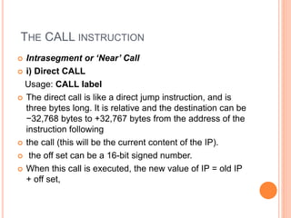THE CALL INSTRUCTION
 Intrasegment or ‘Near’ Call
 i) Direct CALL
Usage: CALL label
 The direct call is like a direct jump instruction, and is
three bytes long. It is relative and the destination can be
−32,768 bytes to +32,767 bytes from the address of the
instruction following
 the call (this will be the current content of the IP).
 the off set can be a 16-bit signed number.
 When this call is executed, the new value of IP = old IP
+ off set,
 