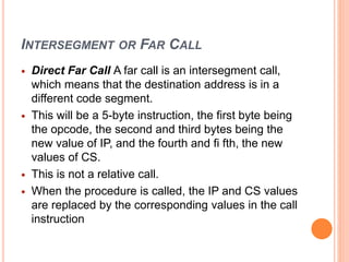 INTERSEGMENT OR FAR CALL
 Direct Far Call A far call is an intersegment call,
which means that the destination address is in a
different code segment.
 This will be a 5-byte instruction, the first byte being
the opcode, the second and third bytes being the
new value of IP, and the fourth and fi fth, the new
values of CS.
 This is not a relative call.
 When the procedure is called, the IP and CS values
are replaced by the corresponding values in the call
instruction
 