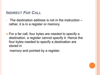 INDIRECT FAR CALL
• The destination address is not in the instruction –
rather, it is in a register or memory.
 For a far call, four bytes are needed to specify a
destination. a register cannot specify it. Hence the
four bytes needed to specify a destination are
stored in
memory and pointed by a register.
 